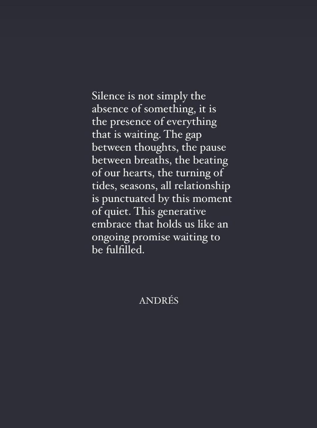 May be an image of text that says "Silence is not simply the absence of something it is the presence of everything that 1S waiting. The gap between thoughts, the pause between breaths, the beating of our hearts, the turning of tides, seasons, all relationship is punctuated by this moment of quiet. This generative embrace that holds us like an ongoing promise waiting to be fulfilled. ANDRÉS"