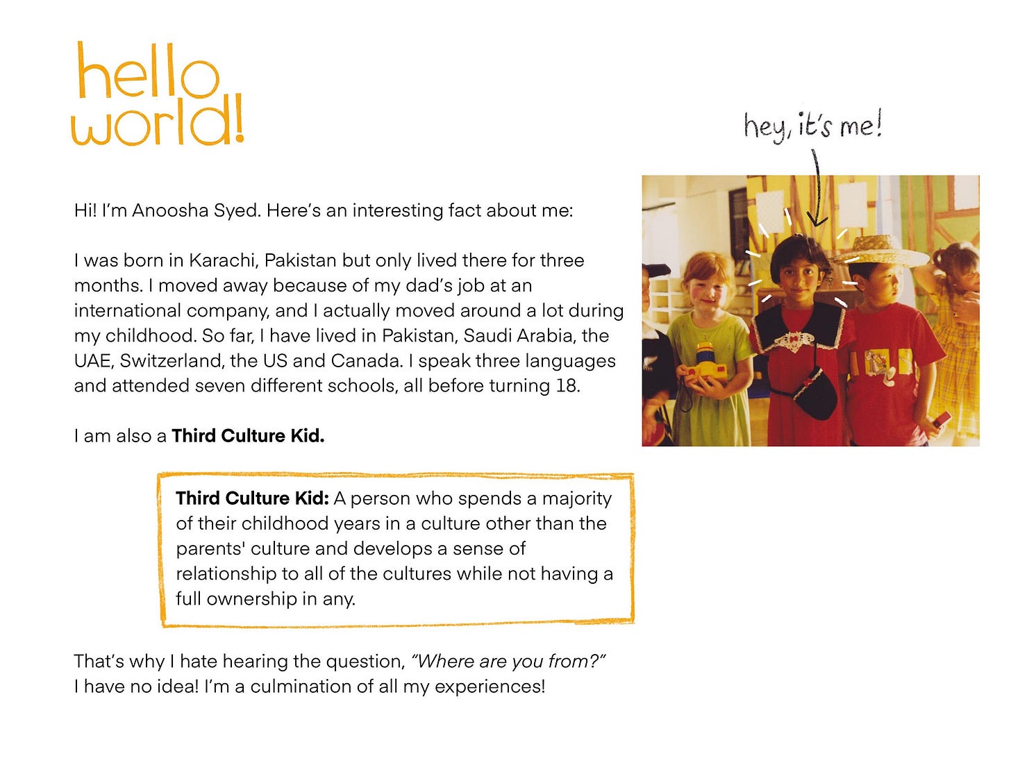 Hi! I'm Anoosha Syed. Here's an interesting fact about me: I was born in Karachi, Pakistan but only lived there for three months. I moved away because of my dad's job at an international company, and I actually moved around a lot during my childhood. So far, I have lived in Pakistan, Saudi Arabia, the UAE, Switzerland, the US and Canada. I speak three languages and attended seven different schools, all before turning 18. I am also a Third Culture Kid. Third Culture Kid: A person who spends a majority of their childhood years in a culture other than the parents' culture and develops a sense of relationship to all of the cultures while not having a full ownership in any. That's why I hate hearing the question, "Where are you from?" I have no idea! I'm a culmination of all my experiences!