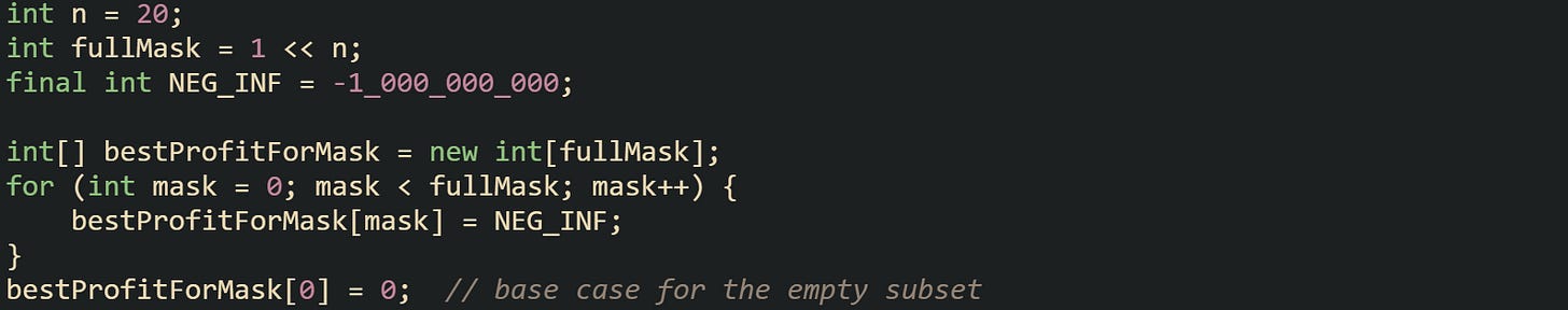 int n = 20; int fullMask = 1 << n; final int NEG_INF = -1_000_000_000;  int[] bestProfitForMask = new int[fullMask]; for (int mask = 0; mask < fullMask; mask++) {     bestProfitForMask[mask] = NEG_INF; } bestProfitForMask[0] = 0;  // base case for the empty subset