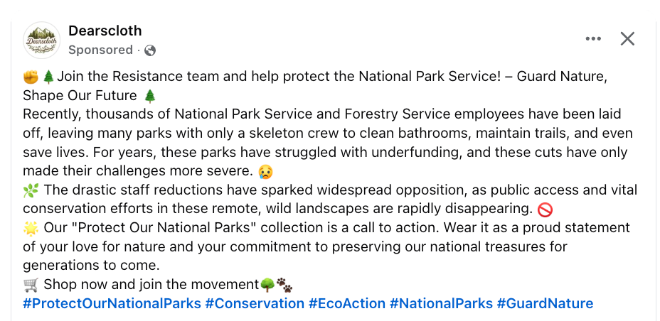 Facebook ad from Dearscloth. Text:  ✊🌲Join the Resistance team and help protect the National Park Service! – Guard Nature, Shape Our Future 🌲 Recently, thousands of National Park Service and Forestry Service employees have been laid off, leaving many parks with only a skeleton crew to clean bathrooms, maintain trails, and even save lives. For years, these parks have struggled with underfunding, and these cuts have only made their challenges more severe. 😢 🌿 The drastic staff reductions have sparked widespread opposition, as public access and vital conservation efforts in these remote, wild landscapes are rapidly disappearing. 🚫 🌟 Our "Protect Our National Parks" collection is a call to action. Wear it as a proud statement of your love for nature and your commitment to preserving our national treasures for generations to come. 🛒 Shop now and join the movement🌳🐾 #ProtectOurNationalParks #Conservation #EcoAction #NationalParks #GuardNature
