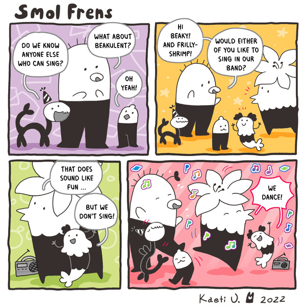 The smol frens are looking for someone to sing in their band! They ask Beakulent, Shrimp, and Frilly if any of them know how to sing. “That does sound like fun…” says Beaky. “But we don’t sing, we dance!” says Frilly. Everyone starts dancing!