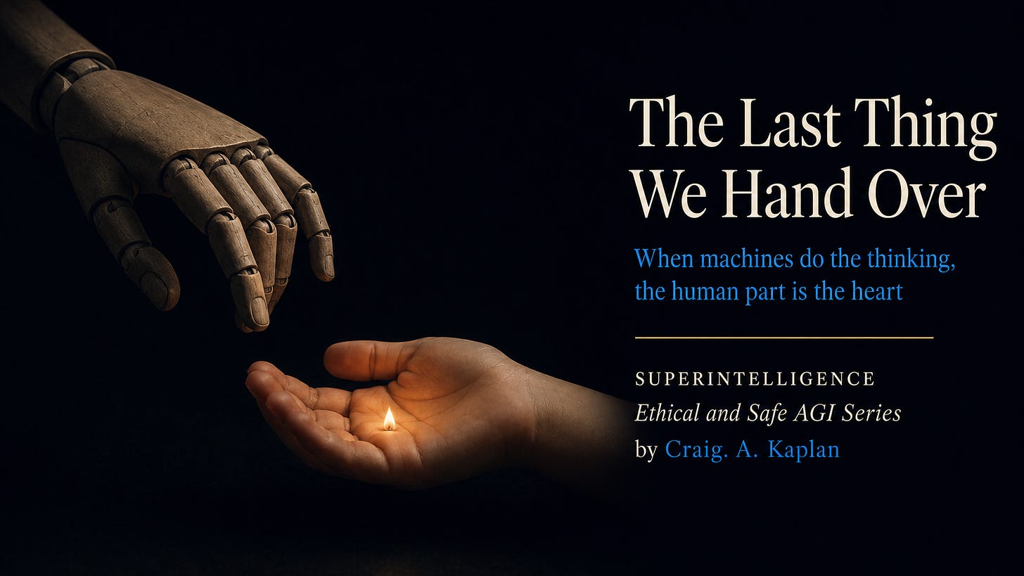 Wide 16:9 editorial cover on a near-black, very dark navy background. On the left, a plain matte wooden or mechanical articulated hand reaches down from the upper left toward a small child’s hand below. The child’s hand is open and gently cupped, holding a single tiny warm flame or ember, the brightest point in the image. The child’s hand is lit warmly and is the focal point; the mechanical hand is cooler and dimmer. The mood is calm, contemplative, and shadowy. On the right third, text reads: “The Last Thing We Hand Over” in large cream serif type. Below: “When machines do the thinking, the human part is the heart” in blue serif type. A thin amber-gold horizontal rule appears below. Under that: “SUPERINTELLIGENCE” in cream small caps; “Ethical and Safe AGI Series” in cream italic serif; and “by Craig. A. Kaplan” with “Craig. A. Kaplan” in blue. Wide 16:9 editorial cover on a near-black, very dark navy background. On the left, a plain matte wooden or mechanical articulated hand reaches down from the upper left toward a small child’s hand below. The child’s hand is open and gently cupped, holding a single tiny warm flame or ember, the brightest point in the image. The child’s hand is lit warmly and is the focal point; the mechanical hand is cooler and dimmer. The mood is calm, contemplative, and shadowy. On the right third, text reads: “The Last Thing We Hand Over” in large cream serif type. Below: “When machines do the thinking, the human part is the heart” in blue serif type. A thin amber-gold horizontal rule appears below. Under that: “SUPERINTELLIGENCE” in cream small caps; “Ethical and Safe AGI Series” in cream italic serif; and “by Craig. A. Kaplan” with “Craig. A. Kaplan” in blue.