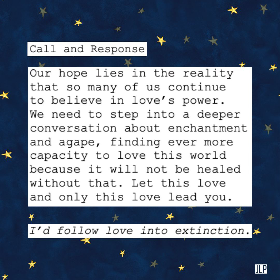Background of navy blue with gold stars behind text that reads "Call and Response: (call) Our hope lies in the reality that so many of us continue  to believe in love’s power.  We need to step into a deeper  conversation about enchantment  and agape, finding ever more  capacity to love this world  because it will not be healed  without that. Let this love  and only this love lead you. / (response) I'd follow love into extinction."