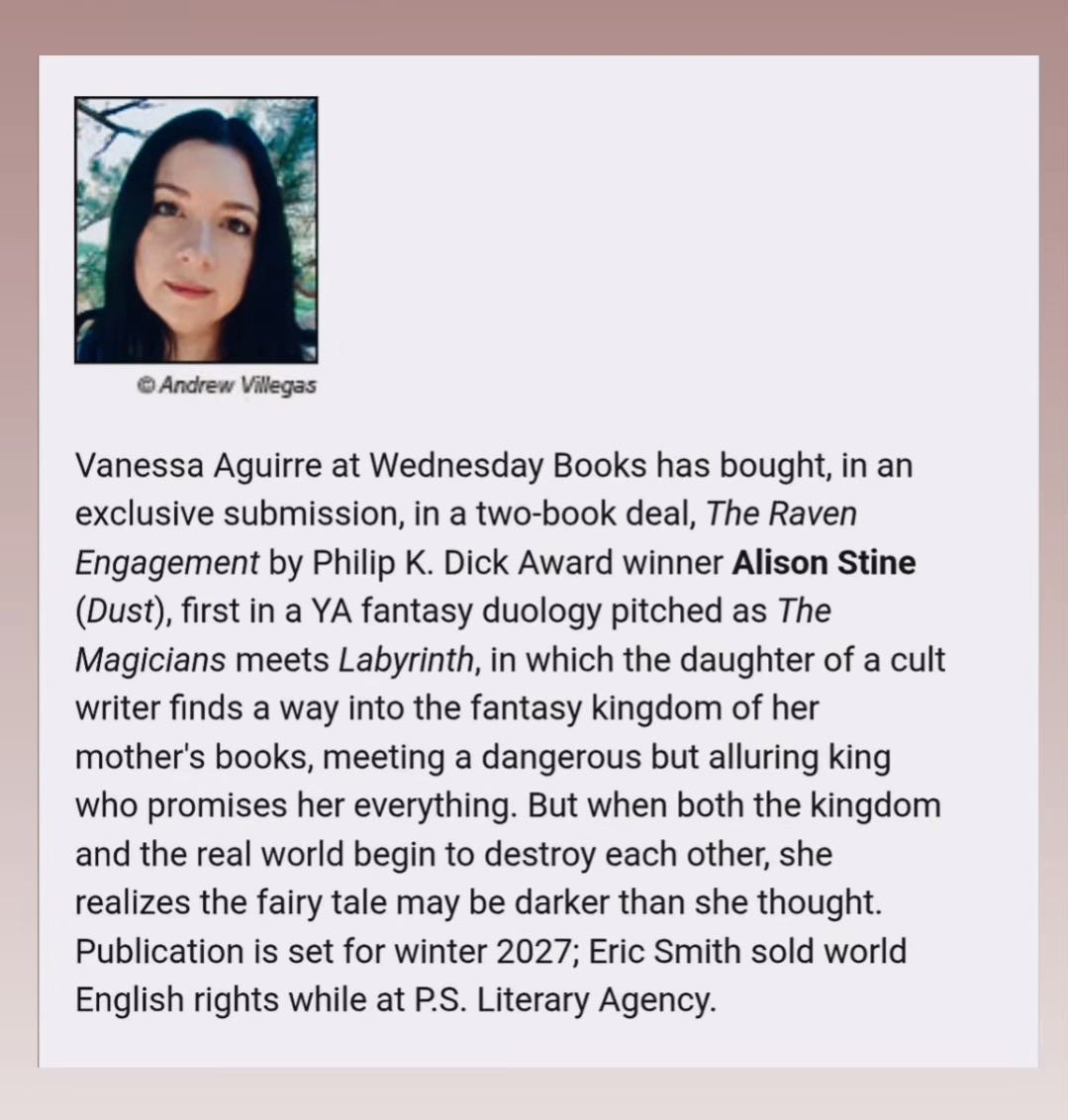 A screenshot from Publishers Weekly with an image of a person with black hair and brown eyes. The text reads: Vanessa Aguirre at Wednesday Books has bought, in an exclusive submission, in a two-book deal, The Raven Engagement by Philip K. Dick Award winner Alison Stine (Dust), first in a YA fantasy duology pitched as The Magicians meets Labyrinth, in which the daughter of a cult writer finds a way into the fantasy kingdom of her mother's books, meeting a dangerous but alluring king who promises her everything. But when both the kingdom and the real world begin to destroy each other, she realizes the fairy tale may be darker than she thought. Publication is set for winter 2027; Eric Smith sold world English rights while at P.S. Literary Agency.