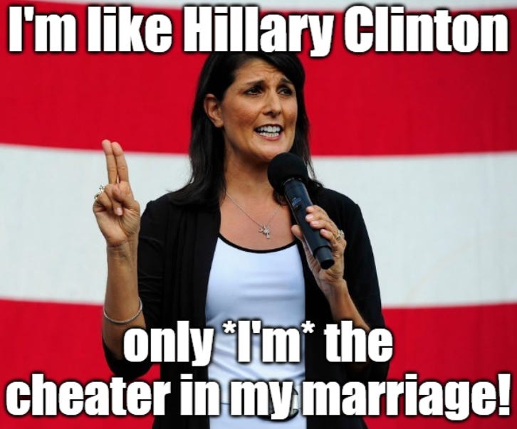 Nikki Haley reminding supporters that she’s just like Hillary Clinton, only Nikki was the cheater in her marriage! Nikki Haley reminding supporters that she’s just like Hillary Clinton, only Nikki was the cheater in her marriage!