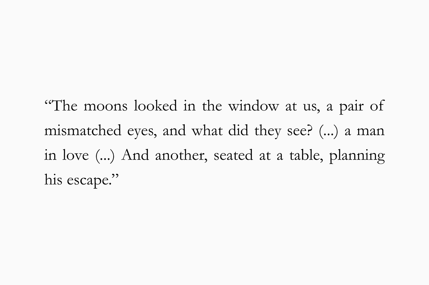 A quote from Andrew Sean Greer’s "Calypso's Guest" for The Subtext Review: “The moons looked in the window at us, a pair of mismatched eyes, and what did they see? (…) a man in love (…) And another, seated at a table, planning his escape.”