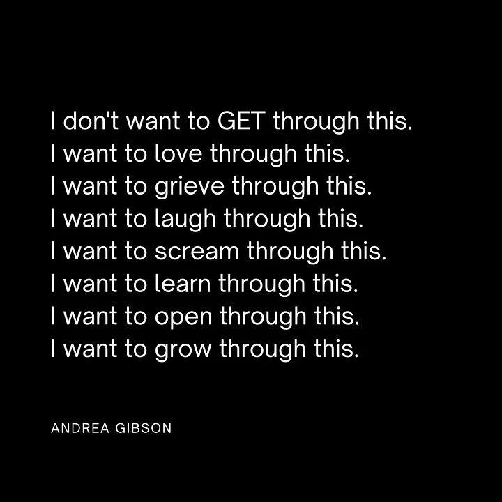 “I don’t want to get through this. I want to love through this. I want to grieve through this. I want to laugh through this. I want to scream through this. I want to learn through this. I want to open through this. I want to grow through this.”
