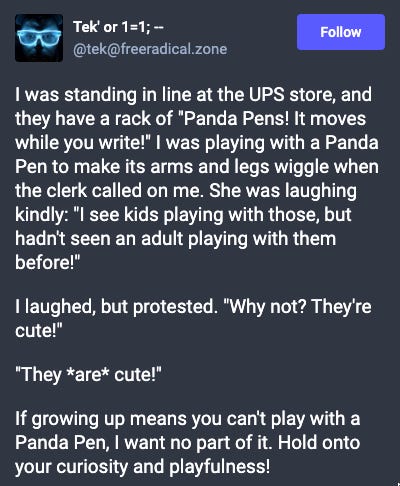 Mastodon post: I was standing in line at the UPS store, and they have a rack of "Panda Pens! It moves while you write!" I was playing with a Panda Pen to make its arms and legs wiggle when the clerk called on me. She was laughing kindly: "I see kids playing with those, but hadn't seen an adult playing with them before!" I laughed, but protested. "Why not? They're cute!" "They *are* cute!" If growing up means you can't play with a Panda Pen, I want no part of it. Hold onto your curiosity and playfulness! Mastodon post: I was standing in line at the UPS store, and they have a rack of "Panda Pens! It moves while you write!" I was playing with a Panda Pen to make its arms and legs wiggle when the clerk called on me. She was laughing kindly: "I see kids playing with those, but hadn't seen an adult playing with them before!" I laughed, but protested. "Why not? They're cute!" "They *are* cute!" If growing up means you can't play with a Panda Pen, I want no part of it. Hold onto your curiosity and playfulness!