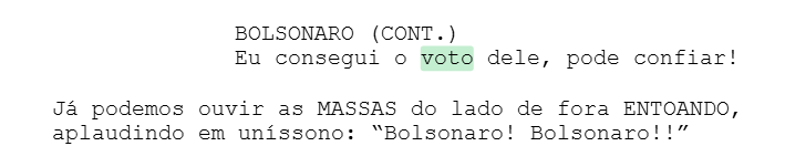 BOLSONARO (CONT.) Eu consegui o voto dele, pode confiar! Já podemos ouvir as MASSAS do lado de fora ENTOANDO, aplaudindo em uníssono: “Bolsonaro! Bolsonaro!!” BOLSONARO (CONT.) Eu consegui o voto dele, pode confiar! Já podemos ouvir as MASSAS do lado de fora ENTOANDO, aplaudindo em uníssono: “Bolsonaro! Bolsonaro!!”