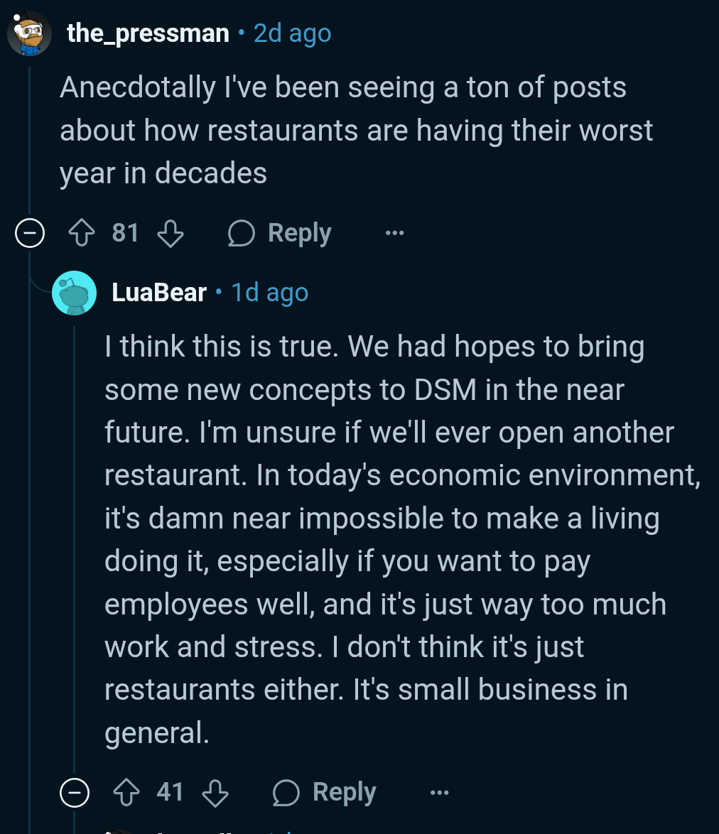1st comment from the_pressman reads, "Anecdotally I've been seeing a ton of posts about how restaurants are having their worst year in decades."  Reply from LuaBear: "I think this is true. We had hopes to bring some new concepts to DSM in the near future. I'm unsure if we'll ever open another restaurant. In today's economic environment, it's damn near impossible to make a living doing it, especially if you want to pay employees well, and it's just way too much work and stress. I don't think it's just restaurants either. It's small business in general."