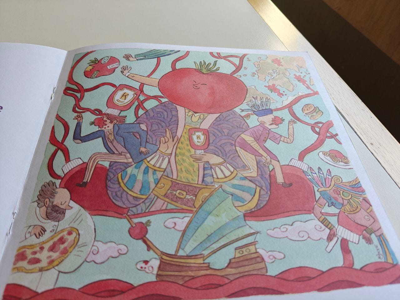 Pagina illustrata della Scatolina KETCHUP edita da effequ, appoggiata su un tavolo di legno color bianco sporco, con uno spicchio di un muro in ombra nell'angolo in alto a destra. In basso al centro, sopra il mare di onde rosse, c'è un galeone con una nave verdeazzurra e un pomodoro infilato sulla polena; a sinistra spunta uno chef con una pizza in mano, mentre a destra compare un azteco che fa una specie di riverenza. In mezzo campeggia un grande sovrano in atteggiamento da Cristo Pantocratore, con la testa a pomodoro sorridente e tanti filamenti rossi che escono dal suo corpo regale. Si intravede un uomo in giacca che corre con un pomodoro spiaccicato in testa, un vasetto rosso con una K sopra, mani che cercano di afferrare un pomodoro con varie etichette. Un piatto di pastasciutta e un altro signore che fugge verso destra, con un pomodoro sulla faccia. Pagina illustrata della Scatolina KETCHUP edita da effequ, appoggiata su un tavolo di legno color bianco sporco, con uno spicchio di un muro in ombra nell'angolo in alto a destra. In basso al centro, sopra il mare di onde rosse, c'è un galeone con una nave verdeazzurra e un pomodoro infilato sulla polena; a sinistra spunta uno chef con una pizza in mano, mentre a destra compare un azteco che fa una specie di riverenza. In mezzo campeggia un grande sovrano in atteggiamento da Cristo Pantocratore, con la testa a pomodoro sorridente e tanti filamenti rossi che escono dal suo corpo regale. Si intravede un uomo in giacca che corre con un pomodoro spiaccicato in testa, un vasetto rosso con una K sopra, mani che cercano di afferrare un pomodoro con varie etichette. Un piatto di pastasciutta e un altro signore che fugge verso destra, con un pomodoro sulla faccia.