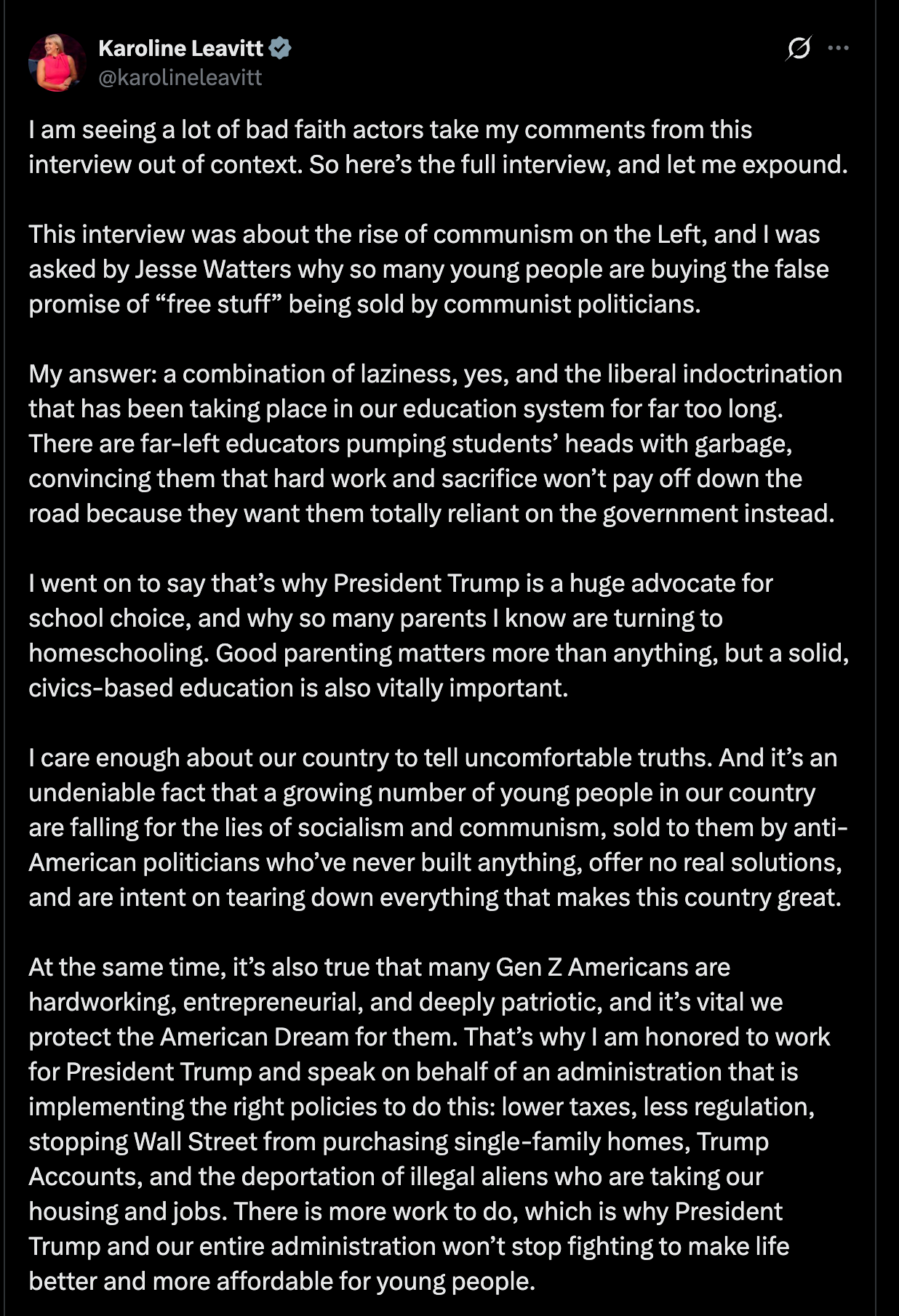 Leavitt: I am seeing a lot of bad faith actors take my comments from this interview out of context. So here’s the full interview, and let me expound. This interview was about the rise of communism on the Left, and I was asked by Jesse Watters why so many young people are buying the false promise of “free stuff” being sold by communist politicians. My answer: a combination of laziness, yes, and the liberal indoctrination that has been taking place in our education system for far too long. There are far-left educators pumping students’ heads with garbage, convincing them that hard work and sacrifice won’t pay off down the road because they want them totally reliant on the government instead. I went on to say that’s why President Trump is a huge advocate for school choice, and why so many parents I know are turning to homeschooling. Good parenting matters more than anything, but a solid, civics-based education is also vitally important. I care enough about our country to tell uncomfortable truths. And it’s an undeniable fact that a growing number of young people in our country are falling for the lies of socialism and communism, sold to them by anti-American politicians who’ve never built anything, offer no real solutions, and are intent on tearing down everything that makes this country great. At the same time, it’s also true that many Gen Z Americans are hardworking, entrepreneurial, and deeply patriotic, and it’s vital we protect the American Dream for them. That’s why I am honored to work for President Trump and speak on behalf of an administration that is implementing the right policies to do this: lower taxes, less regulation, stopping Wall Street from purchasing single-family homes, Trump Accounts, and the deportation of illegal aliens who are taking our housing and jobs. There is more work to do, which is why President Trump and our entire administration won’t stop fighting to make life better and more affordable for young people. As the President has correctly warned, “communism is the enemy of free people everywhere. It is the enemy of the Constitution. Above all, it is the enemy of July 4, 1776.” So I will continue to call out the radical Democrats, socialists, and communists who are lying to our youth, and I know the President will continue to pursue an economic and domestic agenda that expands and strengthens the American Dream for generations to come. Leavitt: I am seeing a lot of bad faith actors take my comments from this interview out of context. So here’s the full interview, and let me expound. This interview was about the rise of communism on the Left, and I was asked by Jesse Watters why so many young people are buying the false promise of “free stuff” being sold by communist politicians. My answer: a combination of laziness, yes, and the liberal indoctrination that has been taking place in our education system for far too long. There are far-left educators pumping students’ heads with garbage, convincing them that hard work and sacrifice won’t pay off down the road because they want them totally reliant on the government instead. I went on to say that’s why President Trump is a huge advocate for school choice, and why so many parents I know are turning to homeschooling. Good parenting matters more than anything, but a solid, civics-based education is also vitally important. I care enough about our country to tell uncomfortable truths. And it’s an undeniable fact that a growing number of young people in our country are falling for the lies of socialism and communism, sold to them by anti-American politicians who’ve never built anything, offer no real solutions, and are intent on tearing down everything that makes this country great. At the same time, it’s also true that many Gen Z Americans are hardworking, entrepreneurial, and deeply patriotic, and it’s vital we protect the American Dream for them. That’s why I am honored to work for President Trump and speak on behalf of an administration that is implementing the right policies to do this: lower taxes, less regulation, stopping Wall Street from purchasing single-family homes, Trump Accounts, and the deportation of illegal aliens who are taking our housing and jobs. There is more work to do, which is why President Trump and our entire administration won’t stop fighting to make life better and more affordable for young people. As the President has correctly warned, “communism is the enemy of free people everywhere. It is the enemy of the Constitution. Above all, it is the enemy of July 4, 1776.” So I will continue to call out the radical Democrats, socialists, and communists who are lying to our youth, and I know the President will continue to pursue an economic and domestic agenda that expands and strengthens the American Dream for generations to come.