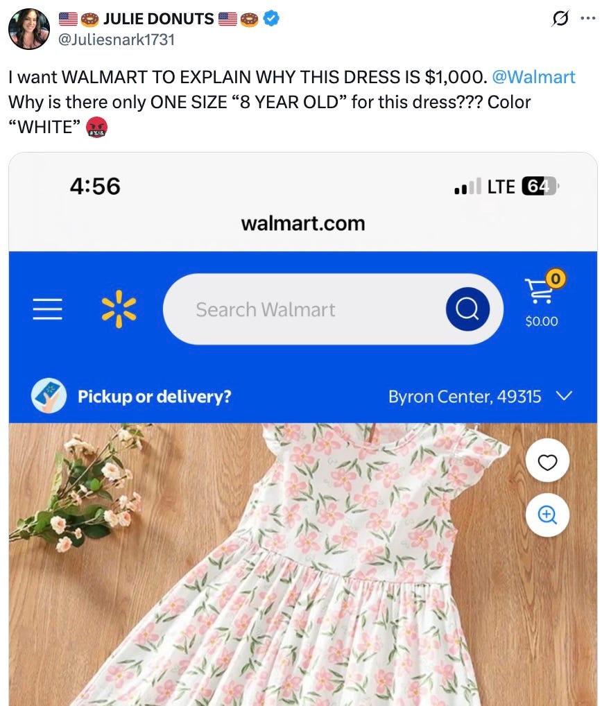🇺🇸🍩 JULIE DONUTS 🇺🇸🍩 @Juliesnark1731 · 22h I want WALMART TO EXPLAIN WHY THIS DRESS IS $1,000. @Walmart Why is there only ONE SIZE “8 YEAR OLD” for this dress??? Color “WHITE” 🤬 🇺🇸🍩 JULIE DONUTS 🇺🇸🍩 @Juliesnark1731 · 22h I want WALMART TO EXPLAIN WHY THIS DRESS IS $1,000. @Walmart Why is there only ONE SIZE “8 YEAR OLD” for this dress??? Color “WHITE” 🤬