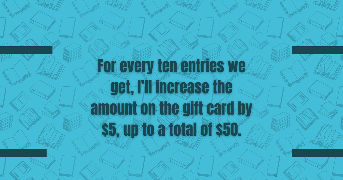 For every ten entries we get, I'll increase the amount on the gift-card by $5, up to a total of $50.