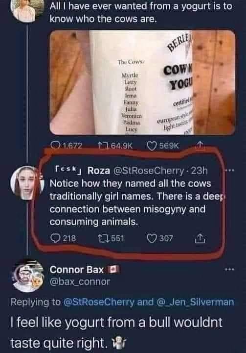 May be an image of 1 person and text that says 'All have ever wanted from a yogurt is know who the cows are. The Cows: Myrtle gout BERLE COWN YOGU certificl Verontica Padma Lacy light Q1672 17.64.9K 569K 「esk」 Roza @StRoseCherry 23h Notice how they named all the cows traditionally girl names. There is a deep connection between misogyny and consuming animals. 218 307 Connor Bax @bax connor Replying to @StRoseCherry and @ Jen Silverman I feel like yogurt from a bull wouldnt taste quite right.'