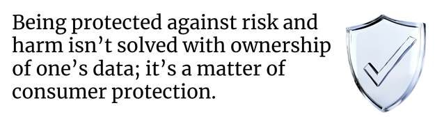 Being protected against risk and harm isn’t solved with ownership of one’s data; it’s a matter of consumer protection.