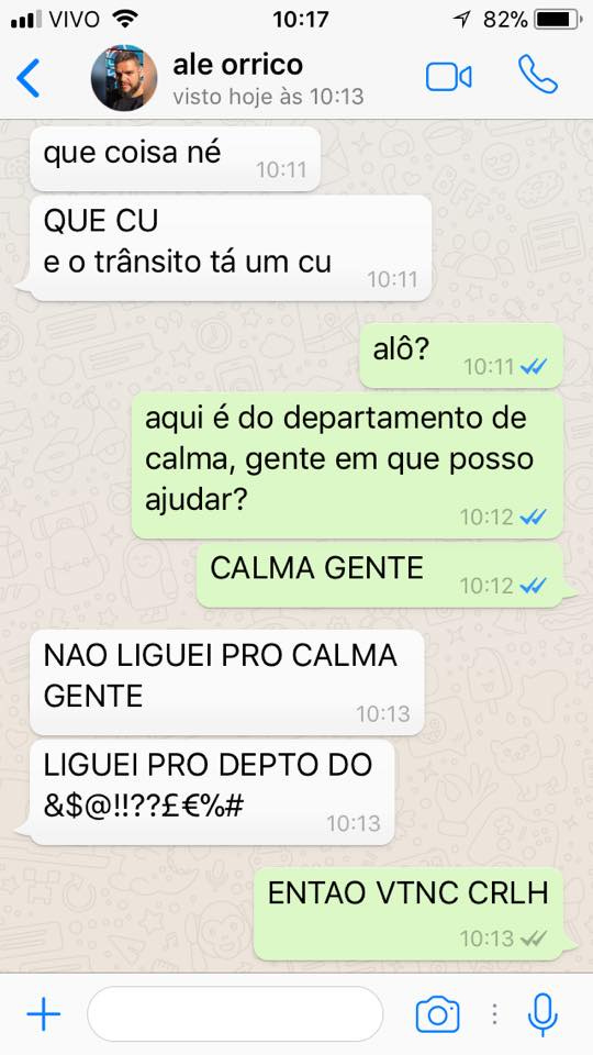 print de tela com conversa de whatsapp entre o alexandre e eu. o diálogo: alexandre: que coisa, né. QUE CU. e o trânsito tá um cu. eu: alô? aqui é do departamento de calma, gente. em que posso ajudar? CALMA GENTE! alexandre: NÃO LIGUEI PRO CALMA GENTE, LIGUEI PRO DEPTO DO &$@!!??$%#. eu: ENTAO VTNC CRLH