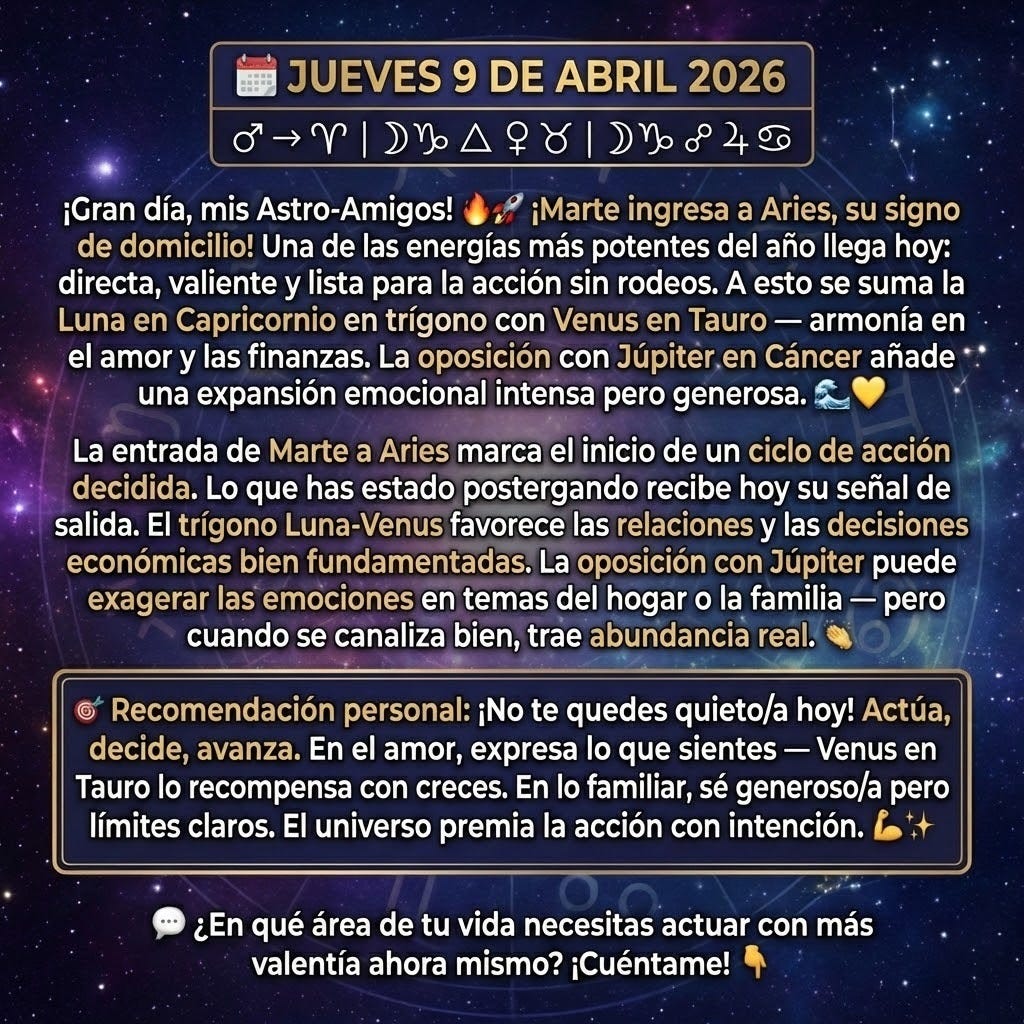 🗓️ JUEVES 9 DE ABRIL 2026
♂ → ♈ | ☽♑ △ ♀♉ | ☽♑ ☍ ♃♋
¡Gran día, mis Astro-Amigos! 🔥🚀
¡Marte ingresa a Aries, su signo de domicilio! Una de las energías más potentes del año llega hoy: directa, valiente y lista para la acción sin rodeos. A esto se suma la Luna en Capricornio en trígono con Venus en Tauro — armonía en el amor y las finanzas. La oposición con Júpiter en Cáncer añade una expansión emocional intensa pero generosa. 🌊💛
La entrada de Marte a Aries marca el inicio de un ciclo de acción decidida. Lo que has estado postergando recibe hoy su señal de salida. El trígono Luna-Venus favorece las relaciones y las decisiones económicas bien fundamentadas. La oposición con Júpiter puede exagerar las emociones en temas del hogar o la familia — pero cuando se canaliza bien, trae abundancia real.
🎯 Recomendación personal: ¡No te quedes quieto/a hoy! Actúa, decide, avanza. En el amor, expresa lo que sientes — Venus en Tauro lo recompensa con creces. En lo familiar, sé generoso/a pero mantén límites claros. El universo premia la acción con intención. 💪🌟
💬 ¿En qué área de tu vida necesitas actuar con más valentía ahora mismo? ¡Cuéntame! 👇
🗓️ JUEVES 9 DE ABRIL 2026
♂ → ♈ | ☽♑ △ ♀♉ | ☽♑ ☍ ♃♋
¡Gran día, mis Astro-Amigos! 🔥🚀
¡Marte ingresa a Aries, su signo de domicilio! Una de las energías más potentes del año llega hoy: directa, valiente y lista para la acción sin rodeos. A esto se suma la Luna en Capricornio en trígono con Venus en Tauro — armonía en el amor y las finanzas. La oposición con Júpiter en Cáncer añade una expansión emocional intensa pero generosa. 🌊💛
La entrada de Marte a Aries marca el inicio de un ciclo de acción decidida. Lo que has estado postergando recibe hoy su señal de salida. El trígono Luna-Venus favorece las relaciones y las decisiones económicas bien fundamentadas. La oposición con Júpiter puede exagerar las emociones en temas del hogar o la familia — pero cuando se canaliza bien, trae abundancia real.
🎯 Recomendación personal: ¡No te quedes quieto/a hoy! Actúa, decide, avanza. En el amor, expresa lo que sientes — Venus en Tauro lo recompensa con creces. En lo familiar, sé generoso/a pero mantén límites claros. El universo premia la acción con intención. 💪🌟
💬 ¿En qué área de tu vida necesitas actuar con más valentía ahora mismo? ¡Cuéntame! 👇