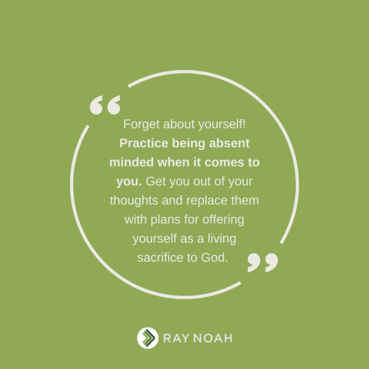 Forget about yourself! Practice being absent minded when it comes to you. Get you out of your thoughts and replace them with plans for offering yourself as a living sacrifice to God. —Ray Noah Forget about yourself! Practice being absent minded when it comes to you. Get you out of your thoughts and replace them with plans for offering yourself as a living sacrifice to God. —Ray Noah