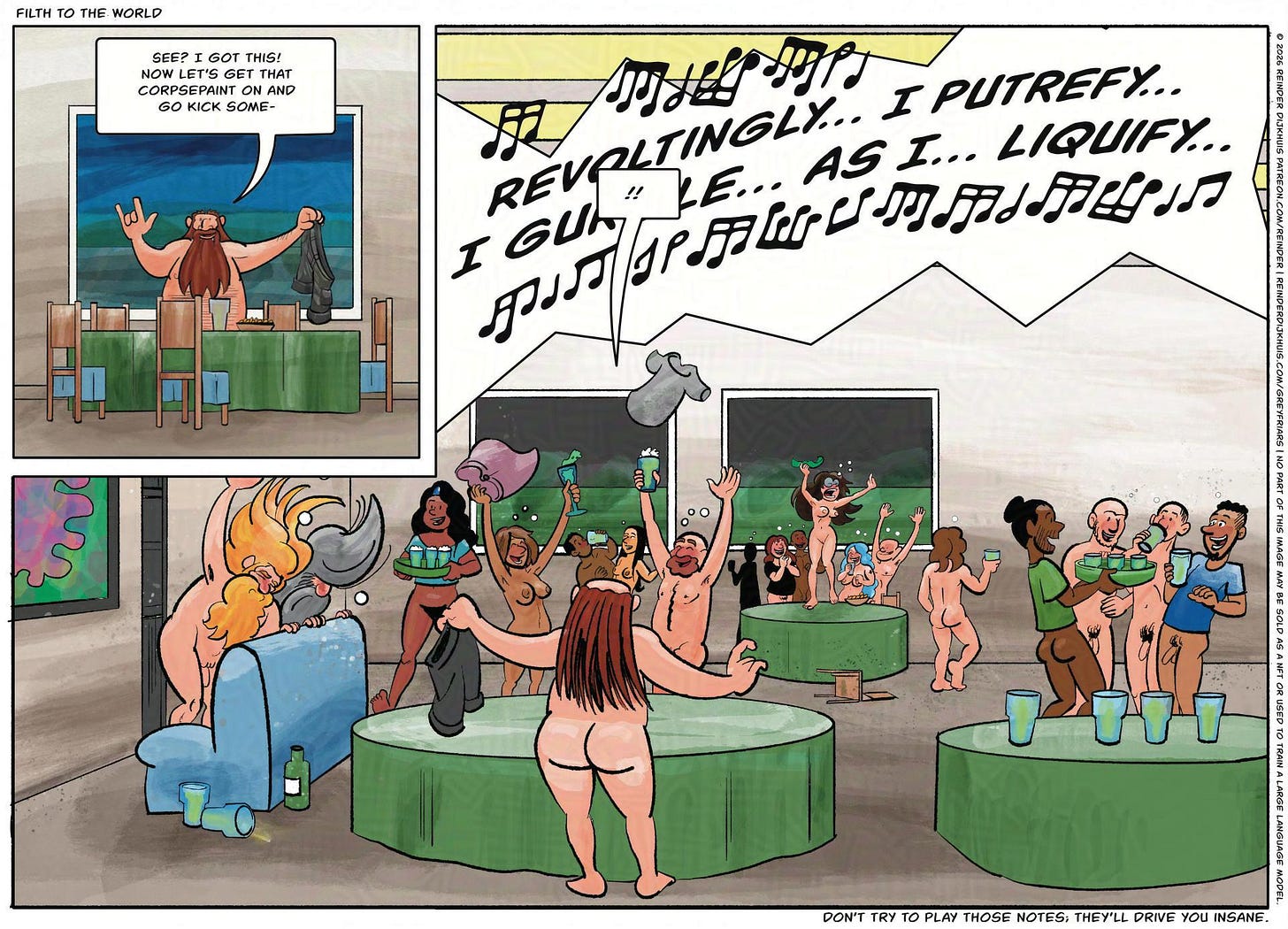 Panel 1. Filth stands at the table, holding his pants in his hands. Filth: See? I got this! Now let's get that corpsepaint on and kick some- Panel 2. Filth realizes that he's not in the cemetery anymore. Instead, he's in the clubhouse, where a large party is going on, with everyone nude or nearly so, headbanging to Festering Suppuration's music, tossing clothes around and drinking rather more beer than they should. Filth: !! Music: Revoltingly… I putrefy… I gurgle… as I… liquify… Panel 1. Filth stands at the table, holding his pants in his hands. Filth: See? I got this! Now let's get that corpsepaint on and kick some- Panel 2. Filth realizes that he's not in the cemetery anymore. Instead, he's in the clubhouse, where a large party is going on, with everyone nude or nearly so, headbanging to Festering Suppuration's music, tossing clothes around and drinking rather more beer than they should. Filth: !! Music: Revoltingly… I putrefy… I gurgle… as I… liquify…