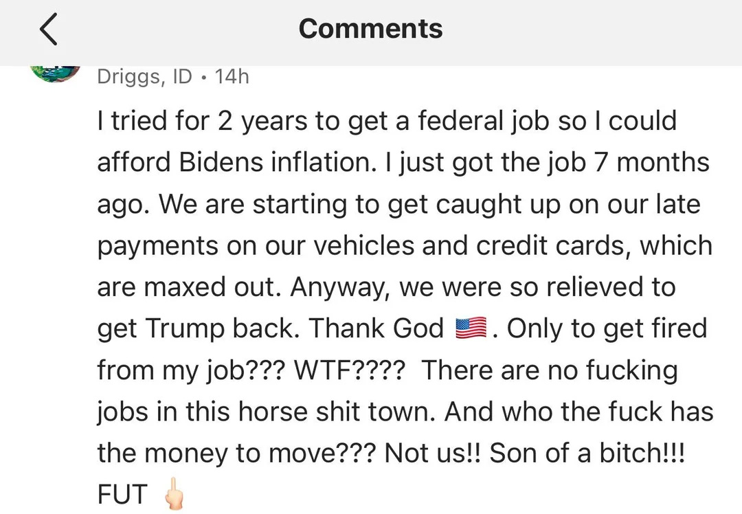 I tried for 2 years to get a federal job so I could afford Bidens inflation. I just got the job 7 months ago. We are starting to get caught up on our late payments on our vehicles and credit cards, which are maxed out. Anyway, we were so relieved to get Trump back. Thank God LE. Only to get fired from my job??? WTF???? There are no fucking jobs in this horse shit town. And who the fuck has the money to move??? Not us!! Son of a bitch!!!