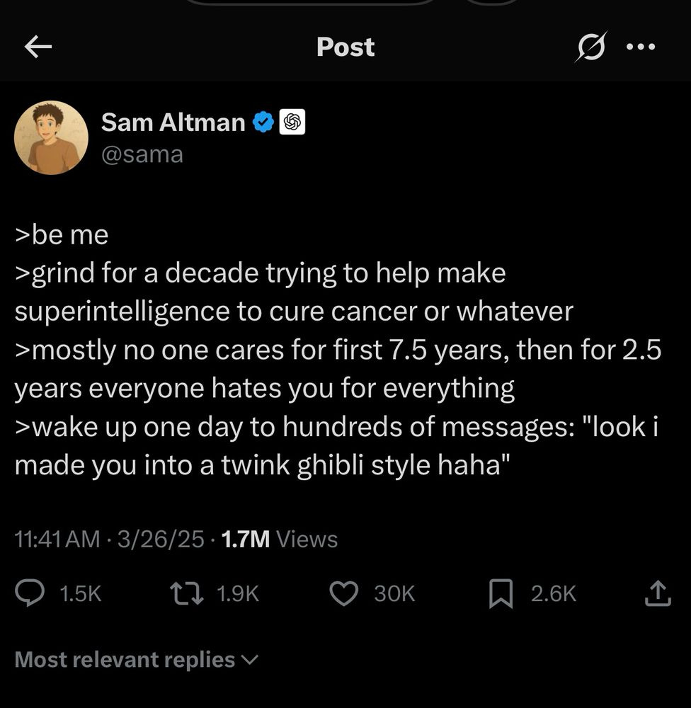 Sam Altman tweet:
>be me
> grind for a decade trying to help make superintelligence to cure cancer or whatever
›mostly no one cares for first 7.5 years, then for 2.5 years everyone hates you for everything
›wake up one day to hundreds of messages: "look i made you into a twink ghibli style haha"