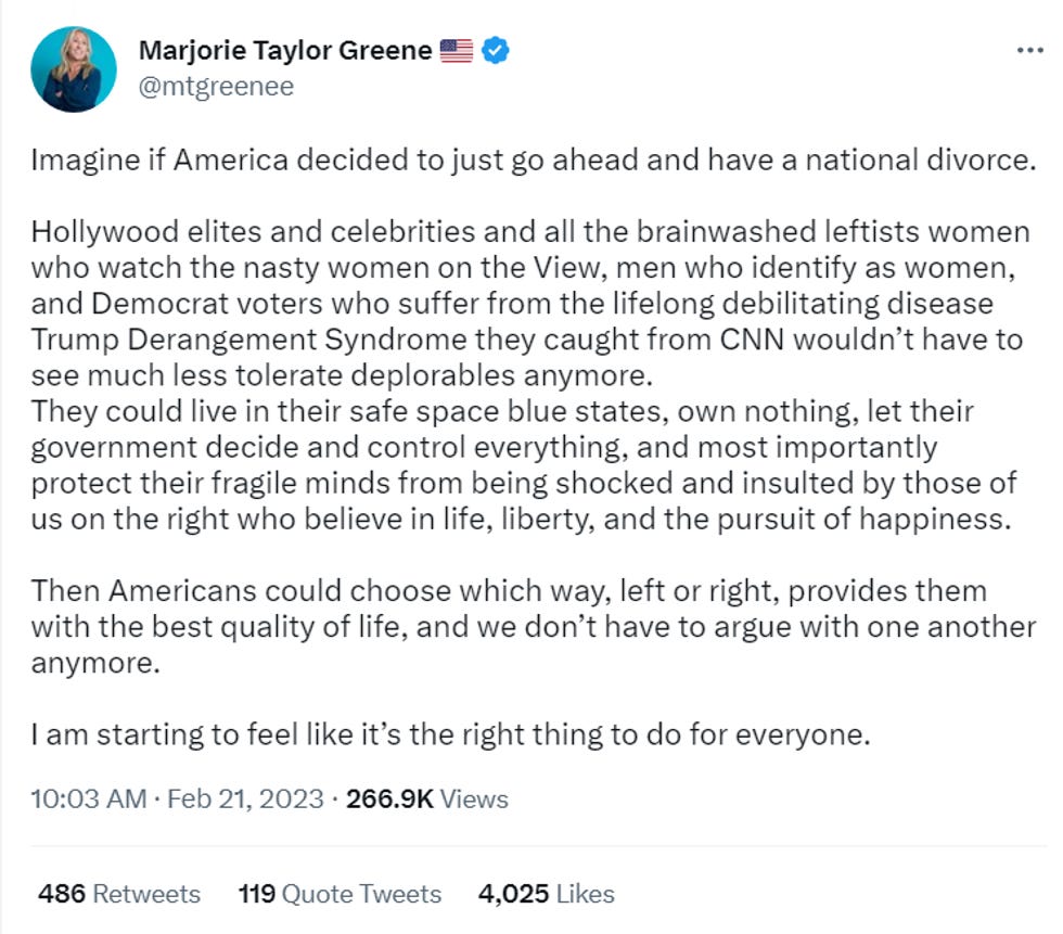Imagine if America decided to just go ahead and have a national divorce. Hollywood elites and celebrities and all the brainwashed leftists women who watch the nasty women on the View, men who identify as women, and Democrat voters who suffer from the lifelong debilitating disease Trump Derangement Syndrome they caught from CNN wouldn\u2019t have to see much less tolerate deplorables anymore. They could live in their safe space blue states, own nothing, let their government decide and control everything, and most importantly protect their fragile minds from being shocked and insulted by those of us on the right who believe in life, liberty, and the pursuit of happiness. Then Americans could choose which way, left or right, provides them with the best quality of life, and we don\u2019t have to argue with one another anymore. I am starting to feel like it\u2019s the right thing to do for everyone. Imagine if America decided to just go ahead and have a national divorce. Hollywood elites and celebrities and all the brainwashed leftists women who watch the nasty women on the View, men who identify as women, and Democrat voters who suffer from the lifelong debilitating disease Trump Derangement Syndrome they caught from CNN wouldn\u2019t have to see much less tolerate deplorables anymore. They could live in their safe space blue states, own nothing, let their government decide and control everything, and most importantly protect their fragile minds from being shocked and insulted by those of us on the right who believe in life, liberty, and the pursuit of happiness. Then Americans could choose which way, left or right, provides them with the best quality of life, and we don\u2019t have to argue with one another anymore. I am starting to feel like it\u2019s the right thing to do for everyone.