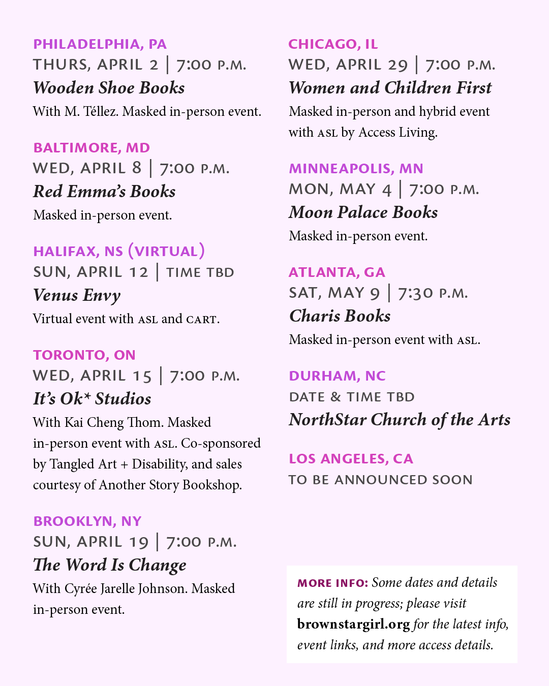 The list of events continues from the previous slide as follows: "Philadelphia, [Pennsylvania], Thurs, April 2, 7:00 p.m., Wooden Shoe Books: With M. Téllez. Masked in-person event. Baltimore, Maryland, Wed, April 8, 7:00 p.m., Red Emma's Books: Masked in-person event. Halifax, Nova Scotia (Virtual), Sun, April 12, time TBD, Venus Envy: Virtual event with ASL and CART. Toronto, [Ontario], Wed, April 15, 7:00 p.m., It's OK* Studios: With Kai Cheng Thom. Masked in-person event with ASL. Co-sponsored by Tangled Art + Disability, and sales courtesy of Another Story Bookshop. Brooklyn, [New York], Sun, April 19, 7:00 p.m., The Word Is Change: With Cyrée Jarelle Johnson. Masked in-person event. Chicago, [Illinois], Wed, April 29, 7:00 p.m., Women and Children First: Masked in-person and hybrid event with ASL by Access Living. Minneapolis, [Minnesota], Mon, May 4, 7:00 p.m., Moon Palace Books: Masked in-person event. Atlanta, [Georgia], Sat, May 9, 7:30 p.m., Charis Books: Masked in-person event with ASL. Durham, [North Carolina], date & time TBD, NorthStar Church of the Arts. Los Angeles, [California], to be announced soon. More info: Some dates and details are still in progress; please visit brown star girl [dot] org for the latest info, event links, and more access details."