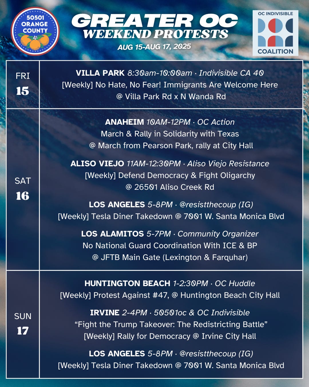 Greater OC Protests This Weekend (August 15-August 17, 2025)   FRI 8/15  VILLA PARK 8:30am-10:00am ·  Indivisible CA 40  [Weekly] No Hate, No Fear! Immigrants Are Welcome Here @ Villa Park Rd x N Wanda Rd   SAT 8/16  ANAHEIM 10AM-12PM · OC Action  March & Rally in Solidarity with Texas @ March from Pearson Park, rally at City Hall  SAT 8/16  ALISO VIEJO 11AM-12:30PM · Aliso Viejo Resistance  [Weekly] Defend Democracy & Fight Oligarchy @ 26501 Aliso Creek Rd   SAT 8/16  LOS ANGELES 5-8PM · @resistthecoup (IG) [Weekly] Tesla Diner Takedown @ 7001 W. Santa Monica Blvd  SAT 8/16  LOS ALAMITOS 5-7PM · Community Organizer  No National Guard Coordination With ICE & BP  @ JFTB Main Gate (Lexington & Farquhar)   SUN 8/17  HUNTINGTON BEACH 1-2:30PM · OC Huddle  [Weekly] Protest Rally, @ Huntington Beach City Hall   SUN 8/17  IRVINE 2-4PM · 50501oc & OC Indivisible  [Weekly] “Fight the Trump Takeover: The Redistricting Battle” at the Rally for Democracy  @ Irvine City Hall   SUN 8/17  LOS ANGELES 5-8PM · @resistthecoup (IG) [Weekly] Tesla Diner Takedown @ 7001 W. Santa Monica Blvd