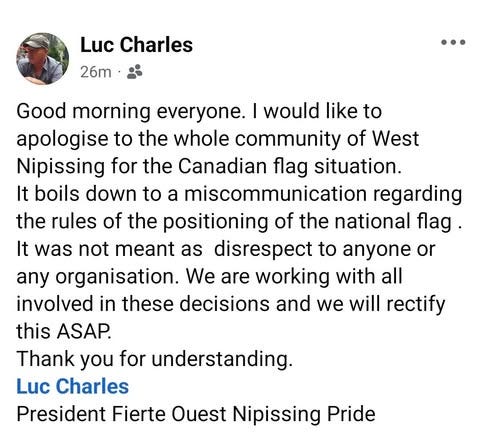 May be an image of 1 person and text that says 'Luc Charles 26m Good morning everyone. I would like to apologise to the whole community of West Nipissing for the Canadian flag situation. It boils down to a miscommunication regarding the rules of the positioning of the national flag. It was not meant as disrespect to anyone or any organisation. We are working with all involved in these decisions and we will rectify this ASAP. Thank you for understanding. Luc Charles President Fierte Ouest Nipissing Pride'