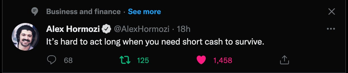 Business and finance • See more
Alex Hormozi
@AlexHormozi • 18h
It's hard to act long when you need short cash to survive.
x
0 68
125
1,458 Business and finance • See more
Alex Hormozi
@AlexHormozi • 18h
It's hard to act long when you need short cash to survive.
x
0 68
125
1,458