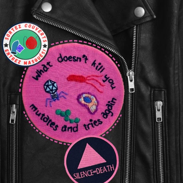 Badge en tissu rose sur un blouson de cuir noir. Y sont brodés, en cercle, les mots suivants en noir: what dos'nt kill you mutates and tries again. Au-milieu sont brodés des petits virus. À droite en haut un petit badge: sortez couverts, entrez masqués, avec le dessin d'un préservatif et d'un masque. En bas un badge avec le triangle rose d'act-up et le motto silence=death.