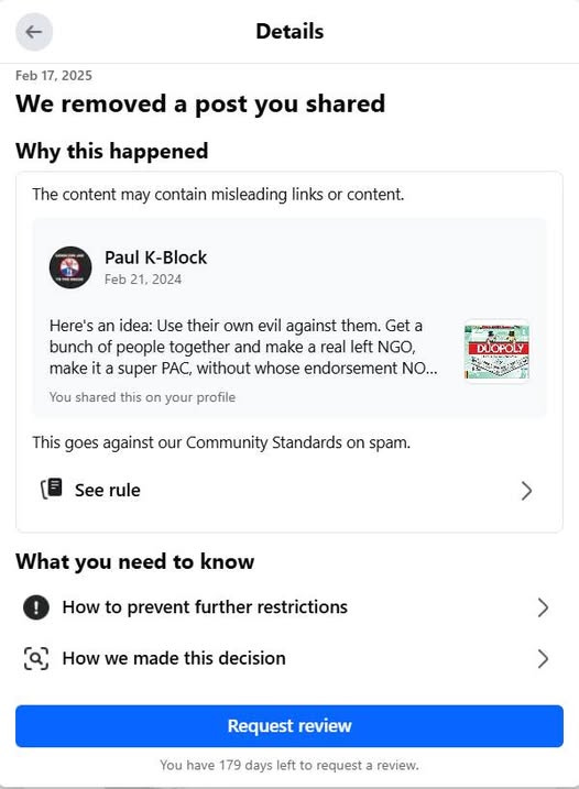 May be an image of text that says 'Details Feb 17, 2025 We removed a post you shared Why this happened The content may contain misleading links or content. Paul K-Block Feb 21, 2024 Here's an idea: Use their own evil against them. Get a bunch of people together and make real left NGO, make it super PAC, without whose endorsement NO... You shared this on your profile DUOPOLY This goes against our Community Standards on spam. See rule What you need to know How to prevent further restrictions (၉) How we made this decision Request review You have 179 days left to request review.'