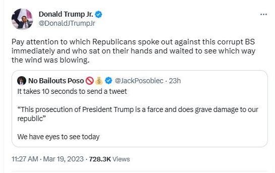 May be a Twitter screenshot of text that says 'Donald Trump Jr. @DonaldJTrumpJr Pay attention to which Republicans spoke out gains this corrupt BS immediately and who sat on their hands and waited to see which way the wind was blowing. No Bailouts Poso @JackPosobiec・23h It takes 10 seconds to send a tweet "This prosecution of President Trump is a farce and does grave damage to our republic" We have eyes to see today 11:27 AM Mar 19, 2023 728.3K Views'