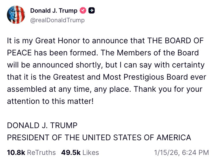   It is my Great Honor to announce that THE BOARD OF PEACE has been formed. The Members of the Board will be announced shortly, but I can say with certainty that it is the Greatest and Most Prestigious Board ever assembled at any time, any place. Thank you for your attention to this matter!   DONALD J. TRUMP PRESIDENT OF THE UNITED STATES OF AMERICA  10.8k  ReTruths  49.5k  Likes  Jan 15, 2026, 6:24 PM