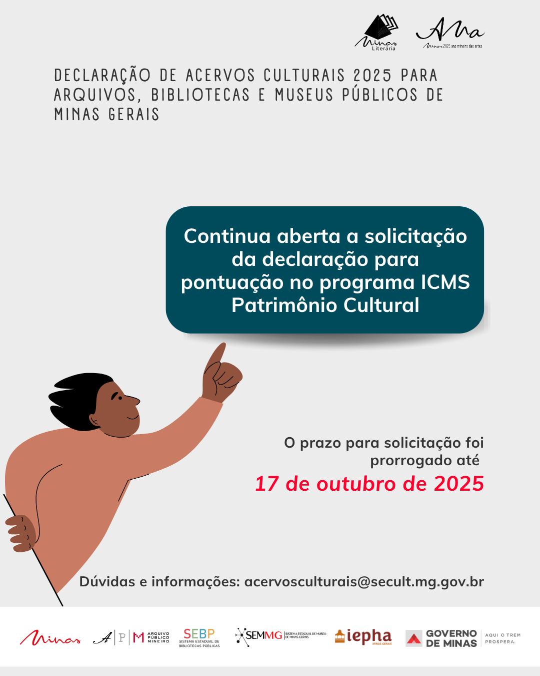 A imagem é um cartaz informativo sobre a Declaração de Acervos Culturais 2025 para arquivos, bibliotecas e museus públicos de Minas Gerais. O fundo é claro, com um design simples e moderno. No topo, há o título "DECLARAÇÃO DE ACERVOS CULTURAIS 2025 PARA ARQUIVOS, BIBLIOTECAS E MUSEUS PÚBLICOS DE MINAS GERAIS" em letras grandes e bem visíveis.  Logo abaixo do título, um texto destaca a abertura da solicitação da declaração para pontuação no programa ICMS Patrimônio Cultural, com uma caixa de destaque azul que chama a atenção para o prazo prorrogado até 17 de outubro de 2025.  A ilustração à esquerda mostra uma figura de uma pessoa com uma camiseta de cor suave, com um gesto de apontar, simbolizando a ação e o incentivo à participação. As mãos da pessoa estão levantadas, e ela parece estar orientando ou indicando algo importante.  Na parte inferior do cartaz, estão os logotipos das instituições responsáveis pela realização do evento: Musa Literária, APM - Arquivo Público Mineiro, SEBMG - Sistema Estadual de Bibliotecas Públicas de Minas Gerais, IAPH - Instituto do Patrimônio Histórico e Artístico de Minas Gerais e o Governo de Minas Gerais, com o lema "Aqui o trem prospera".  O cartaz tem um visual claro, objetivo e bem organizado, com destaque para as informações sobre o prazo e a solicitação do programa de patrimônio cultural.