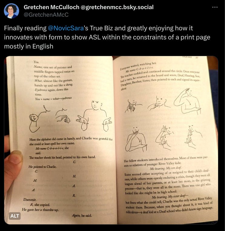 Finally reading @NovicSara's True Biz and greatly enjoying how it innovates with form to show ASL within the constraints of a print page mostly in English. 
You. Name, one set of pointer and middle fingers tapped twice on top of the other set. What, almost like the gesture, hands up and out like a shrug. Eyebrows again, down this time. 
You + name + what—eyebrows.
(line drawing of person doing said signs on the page of a book) 
Here the alphabet did come in handy, and Charlie was grateful that she could at least spell her own name. 
Me name C-h-a-x-l-i-e, she said. 
The teacher shook his head, pointed to his own hand. C. He pointed to Charlie. C. H. A. R.
Dammit. 
R, she copied. 
He gave her a thumbs up. 
Again, he said.
Everyone waited, watching her. 
Me name C-h-a-r-l-i-e
The teacher nodded and continued around the circle. Once everyone had a turn, he returned to the board and wrote, Deaf, Hearing, Son, Daughter, Brother, Sister, then pointed to each and signed its equivalent. 
(line drawings of signs)
Her fellow students introduced themselves. Most of them were parents or relatives of younger River Valley kids. 
Me hearing. My son deaf.