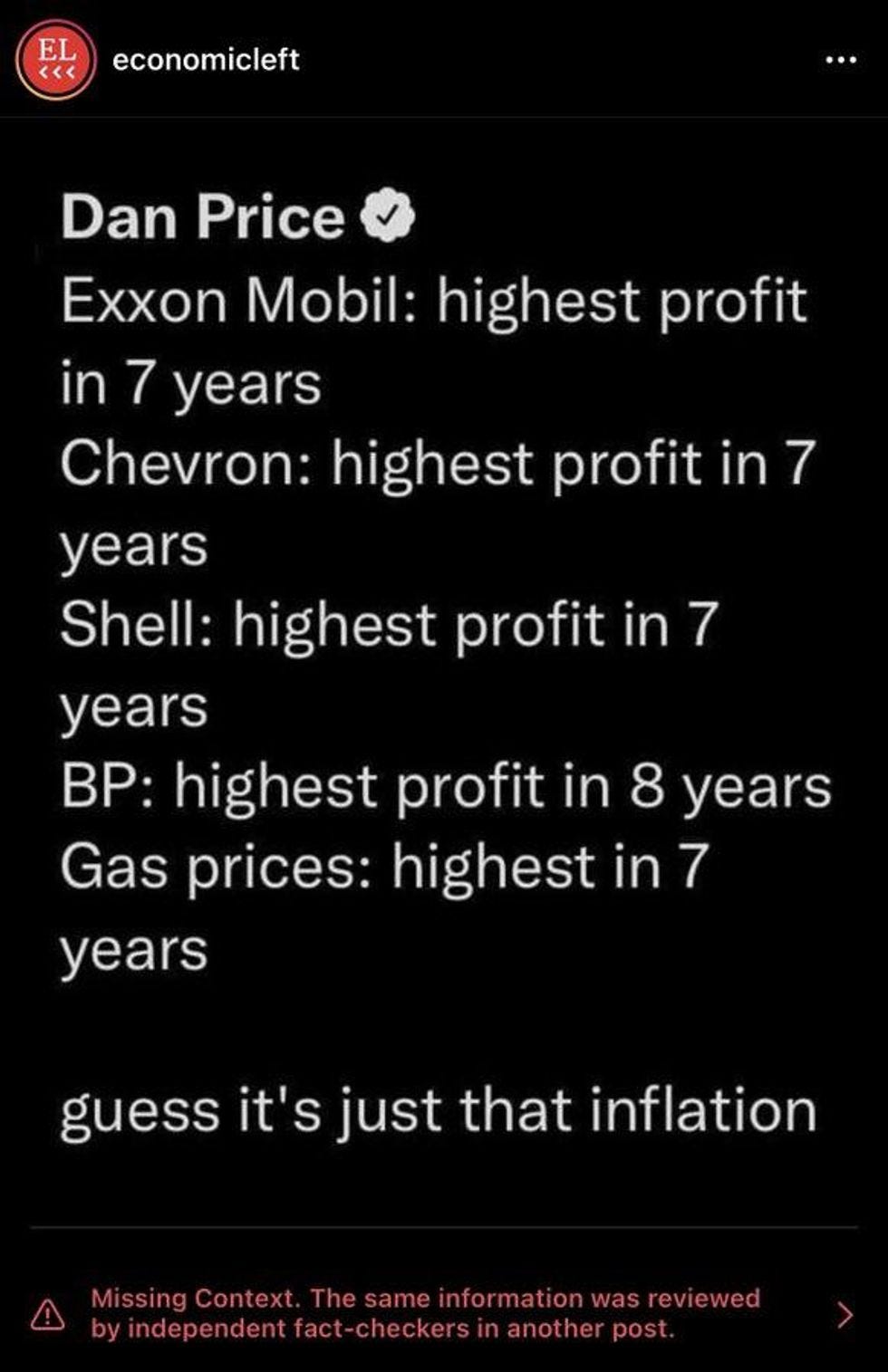 Instagram post: Exxon Mobil: highest profit in 7 years Chevron: highest profit in 7 years Shell: highest profit in 7 years BP: highest profit in 8 years Gas prices: highest in 7 years guess it's just that inflation Followed by warning from Instagram: Missing Context. The same information was reviewed by independent fact-checkers in another post. Instagram post: Exxon Mobil: highest profit in 7 years Chevron: highest profit in 7 years Shell: highest profit in 7 years BP: highest profit in 8 years Gas prices: highest in 7 years guess it's just that inflation Followed by warning from Instagram: Missing Context. The same information was reviewed by independent fact-checkers in another post.