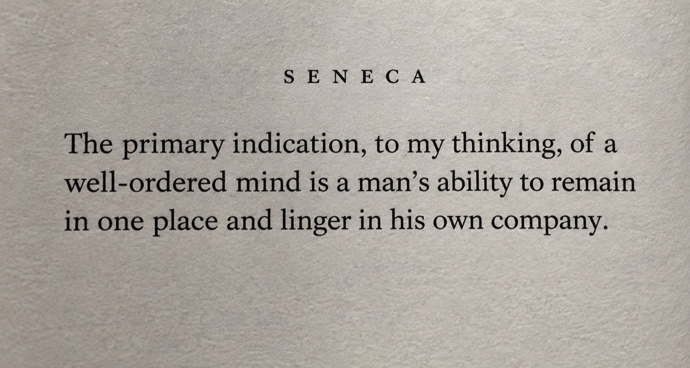 The primary indication, to my thinking, of a well-ordered mind is a man's ability to remain in one place and linger in his own company. Seneca, Letters to Lucilius, Letter 2.