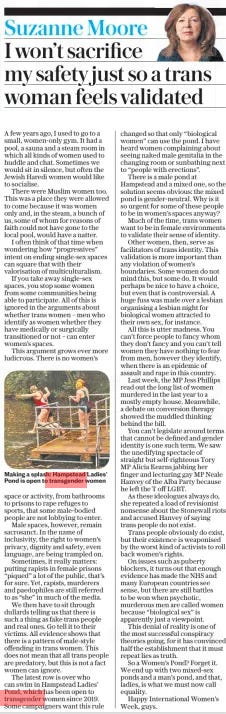 I won’t sacrifice my safety just so a trans woman feels validated The Daily Telegraph5 Mar 2024Suzanne Moore  Making a splash: Hampstead Ladies’ Pond is open to transgender women A few years ago, I used to go to a small, women-only gym. It had a pool, a sauna and a steam room in which all kinds of women used to huddle and chat. Sometimes we would sit in silence, but often the Jewish Haredi women would like to socialise.  There were Muslim women too. This was a place they were allowed to come because it was women only and, in the steam, a bunch of us, some of whom for reasons of faith could not have gone to the local pool, would have a natter.  I often think of that time when wondering how “progressives” intent on ending single-sex spaces can square that with their valorisation of multiculturalism.  If you take away single-sex spaces, you stop some women from some communities being able to participate. All of this is ignored in the arguments about whether trans women – men who identify as women whether they have medically or surgically transitioned or not – can enter women’s spaces.  This argument grows ever more ludicrous. There is no women’s space or activity, from bathrooms to prisons to rape refuges to sports, that some male-bodied people are not lobbying to enter.  Male spaces, however, remain sacrosanct. In the name of inclusivity, the right to women’s privacy, dignity and safety, even language, are being trampled on.  Sometimes, it really matters: putting rapists in female prisons “piqued” a lot of the public, that’s for sure. Yet, rapists, murderers and paedophiles are still referred to as “she” in much of the media.  We then have to sit through dullards telling us that there is such a thing as fake trans people and real ones. Go tell it to their victims. All evidence shows that there is a pattern of male-style offending in trans women. This does not mean that all trans people are predatory, but this is not a fact women can ignore.  The latest row is over who can swim in Hampstead Ladies’ Pond, which has been open to transgender women since 2019. Some campaigners want this rule changed so that only “biological women” can use the pond. I have heard women complaining about seeing naked male genitalia in the changing room or sunbathing next to “people with erections”.  There is a male pond at Hampstead and a mixed one, so the solution seems obvious: the mixed pond is gender-neutral. Why is it so urgent for some of these people to be in women’s spaces anyway?  Much of the time, trans women want to be in female environments to validate their sense of identity.  Other women, then, serve as facilitators of trans identity. This validation is more important than any violation of women’s boundaries. Some women do not mind this, but some do. It would perhaps be nice to have a choice, but even that is controversial. A huge fuss was made over a lesbian organising a lesbian night for biological women attracted to their own sex, for instance.  All this is utter madness. You can’t force people to fancy whom they don’t fancy and you can’t tell women they have nothing to fear from men, however they identify, when there is an epidemic of assault and rape in this country.  Last week, the MP Jess Phillips read out the long list of women murdered in the last year to a mostly empty house. Meanwhile, a debate on conversion therapy showed the muddled thinking behind the bill.  You can’t legislate around terms that cannot be defined and gender identity is one such term. We saw the unedifying spectacle of straight but self-righteous Tory MP Alicia Kearns jabbing her finger and lecturing gay MP Neale Hanvey of the Alba Party because he left the T off LGBT.  As these ideologues always do, she repeated a load of revisionist nonsense about the Stonewall riots and accused Hanvey of saying trans people do not exist.  Trans people obviously do exist, but their existence is weaponised by the worst kind of activists to roll back women’s rights.  On issues such as puberty blockers, it turns out that enough evidence has made the NHS and many European countries see sense, but there are still battles to be won when psychotic, murderous men are called women because “biological sex” is apparently just a viewpoint.  This denial of reality is one of the most successful conspiracy theories going, for it has convinced half the establishment that it must repeat lies as truth.  So a Women’s Pond? Forget it. We end up with two mixed-sex ponds and a man’s pond, and that, ladies, is what we must now call equality.  Happy International Women’s Week, guys.  Article Name:I won’t sacrifice my safety just so a trans woman feels validated Publication:The Daily Telegraph Author:Suzanne Moore Start Page:3 End Page:3