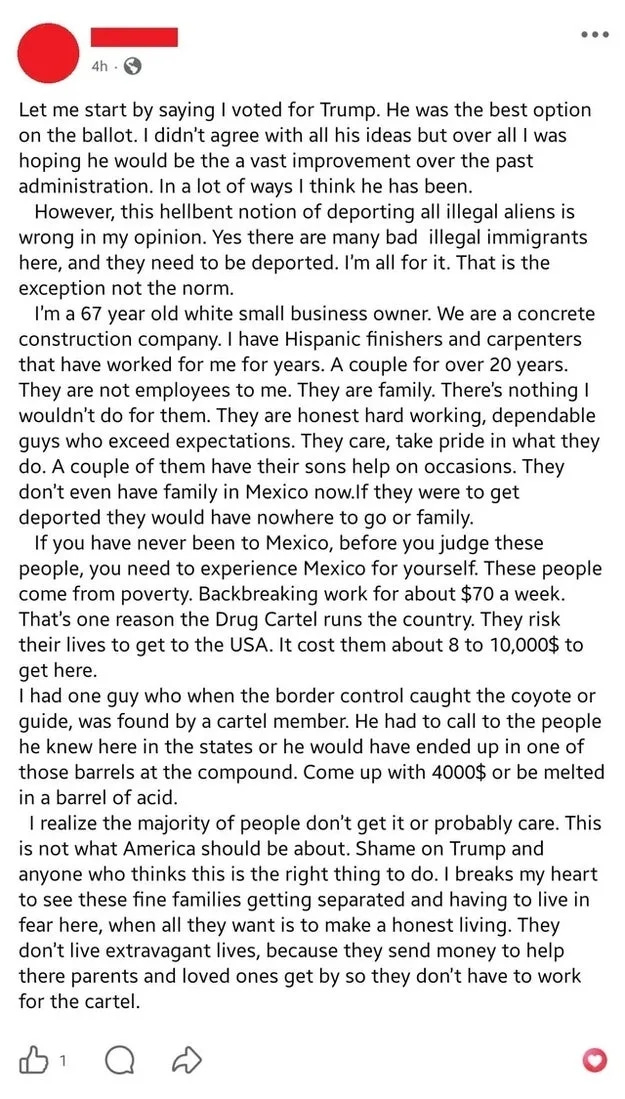 Let me start by saying I voted for Trump. He was the best option on the ballot. I didn't agree with all his ideas but over all I was hoping he would be the a vast improvement over the past administration. In a lot of ways I think he has been. However, this hellbent notion of deporting all illegal aliens is wrong in my opinion. Yes there are many bad illegal immigrants here, and they need to be deported. I'm all for it. That is the exception not the norm. I'm a 67 year old white small business owner. We are a concrete construction company. I have Hispanic finishers and carpenters that have worked for me for years. A couple for over 20 years. They are not employees to me. They are family. There's nothing I wouldn't do for them. They are honest hard working, dependable guys who exceed expectations. They care, take pride in what they do. A couple of them have their sons help on occasions. They don't even have family in Mexico now.lf they were to get deported they would have nowhere to go or family. If you have never been to Mexico, before you judge these people, you need to experience Mexico for yourself. These people come from poverty. Backbreaking work for about $70 a week. That's one reason the Drug Cartel runs the country. They risk their lives to get to the USA. It cost them about 8 to 10,000$ to get here. I had one guy who when the border control caught the coyote or guide, was found by a cartel member. He had to call to the people he knew here in the states or he would have ended up in one of those barrels at the compound. Come up with 4000$ or be melted in a barrel of acid. I realize the majority of people don't get it or probably care. This is not what America should be about. Shame on Trump and anyone who thinks this is the right thing to do. I breaks my heart to see these fine families getting separated and having to live in fear here, when all they want is to make a honest living. They don't live extravagant lives, because they send money to help there parents and loved ones get by so they don't have to work for the cartel.