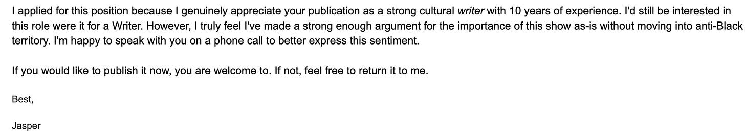 text reads " I applied for this position because I genuinely appreciate your publication as a strong cultural writer with 10 years of experience. I'd still be interested in this role were it for a Writer. However, I truly feel I've made a strong enough argument for the importance of this show as-is without moving into anti-Black territory. I'm happy to speak with you on a phone call to better express this sentiment.    If you would like to publish it now, you are welcome to. If not, feel free to return it to me.    Best,    Jasper"