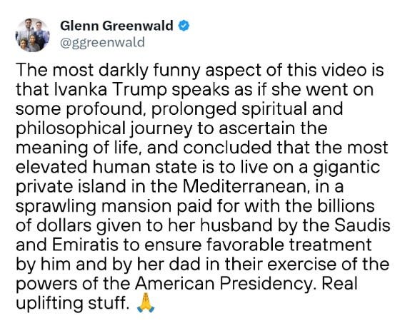 Glenn Greenwald @ggreenwald The most darkly funny aspect of this video is that Ivanka Trump speaks as if she went on some profound, prolonged spiritual and philosophical journey to ascertain the meaning of life, and concluded that the most elevated human state is to live on a gigantic private island in the Mediterranean, in a sprawling mansion paid for with the billions of dollars given to her husband by the Saudis and Emiratis to ensure favorable treatment by him and by her dad in their exercise of the powers of the American Presidency. Real uplifting stuff.