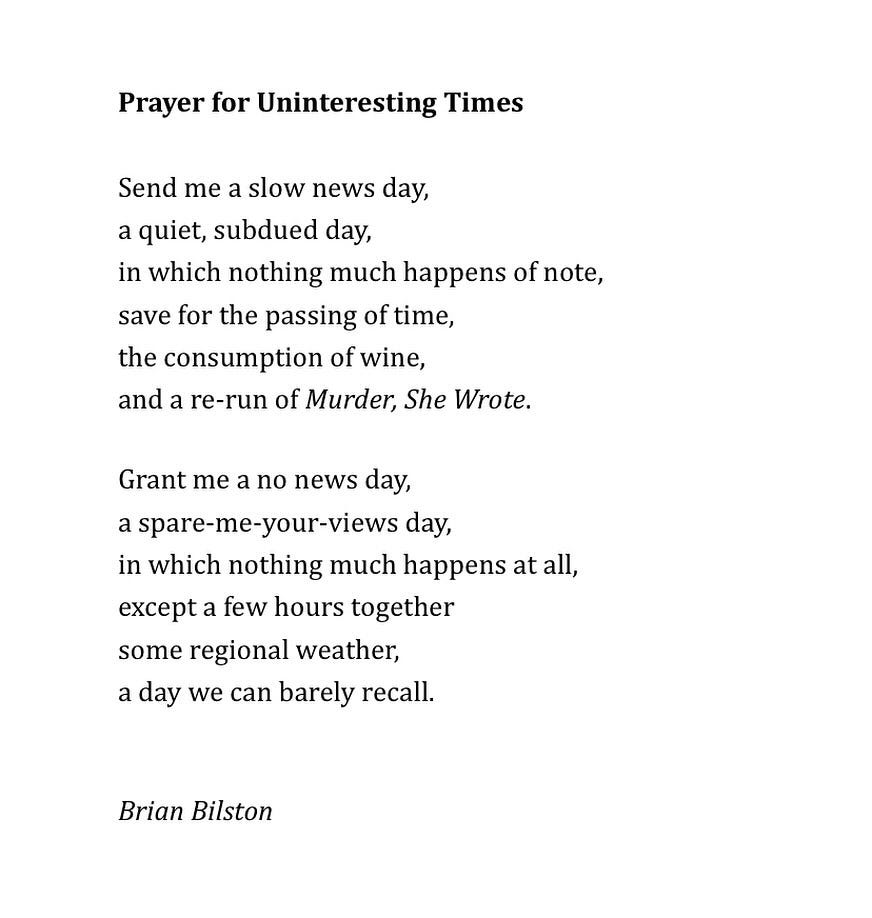 Prayer for Uninteresting Times
 
Send me a slow news day,
a quiet, subdued day,
in which nothing much happens of note,
save for the passing of time,
the consumption of wine,
and a re-run of Murder, She Wrote.

Grant me a no news day,
a spare-me-your-views day,
in which nothing much happens at all,
except a few hours together
some regional weather,
a day we can barely recall.


Brian Bilston