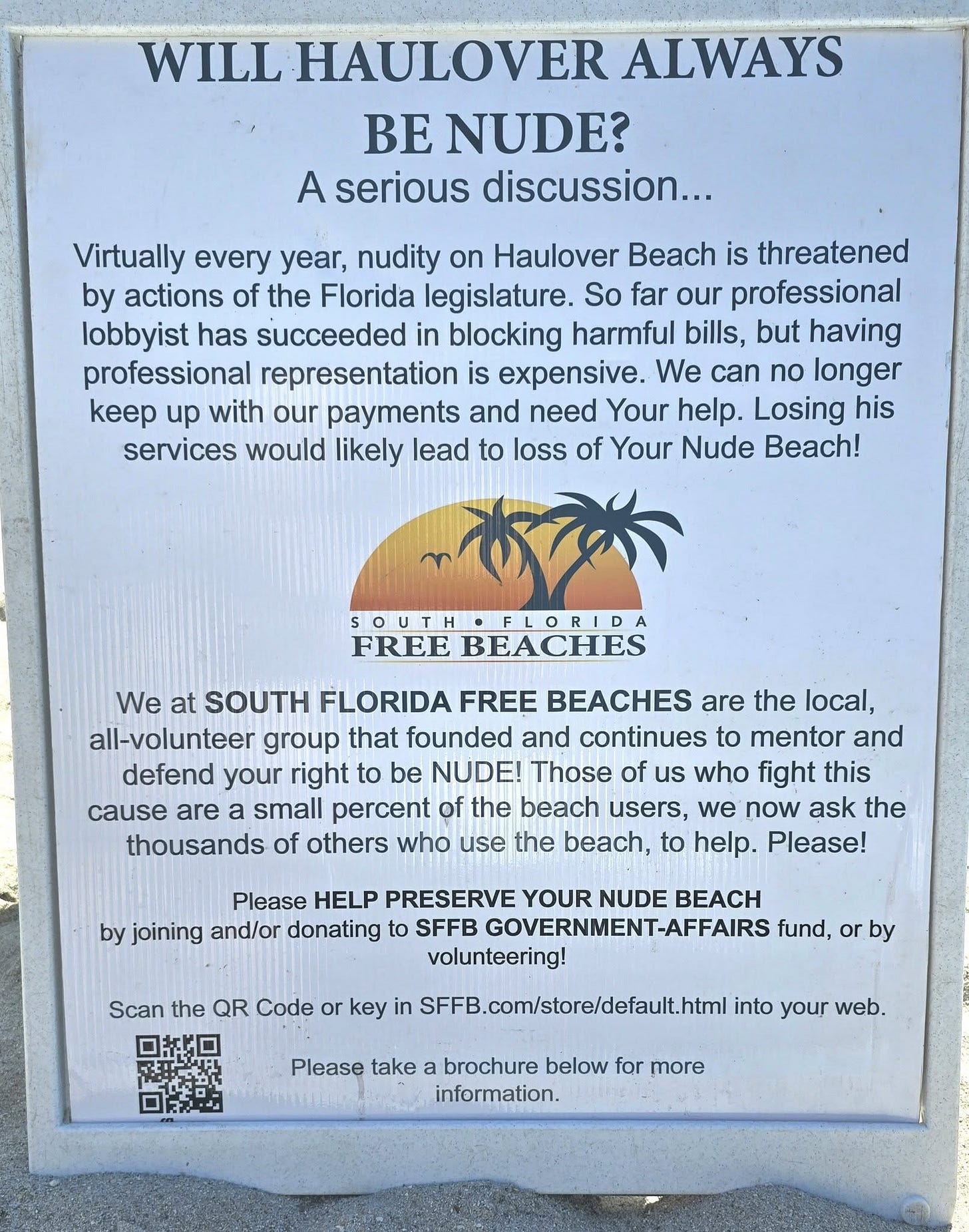 A sign posted at Haulover Beach in Florida asking, “Will Haulover always be nude? A serious discussion…” The sign explains that nudity at Haulover is threatened annually by legislation, that a professional lobbyist has helped block harmful bills, but that funding for this work is running out. It urges visitors to donate to South Florida Free Beaches’ government-affairs fund to help preserve the nude beach. A sign posted at Haulover Beach in Florida asking, “Will Haulover always be nude? A serious discussion…” The sign explains that nudity at Haulover is threatened annually by legislation, that a professional lobbyist has helped block harmful bills, but that funding for this work is running out. It urges visitors to donate to South Florida Free Beaches’ government-affairs fund to help preserve the nude beach.