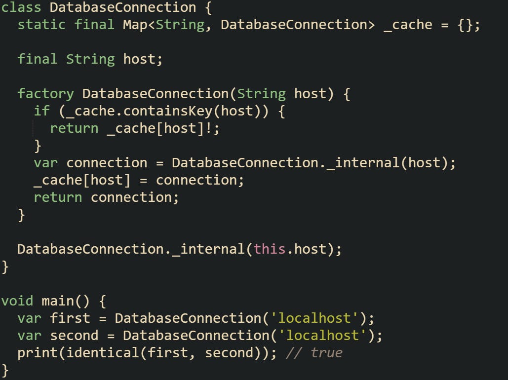 class DatabaseConnection {   static final Map<String, DatabaseConnection> _cache = {};    final String host;    factory DatabaseConnection(String host) {     if (_cache.containsKey(host)) {       return _cache[host]!;     }     var connection = DatabaseConnection._internal(host);     _cache[host] = connection;     return connection;   }    DatabaseConnection._internal(this.host); }  void main() {   var first = DatabaseConnection('localhost');   var second = DatabaseConnection('localhost');   print(identical(first, second)); // true }