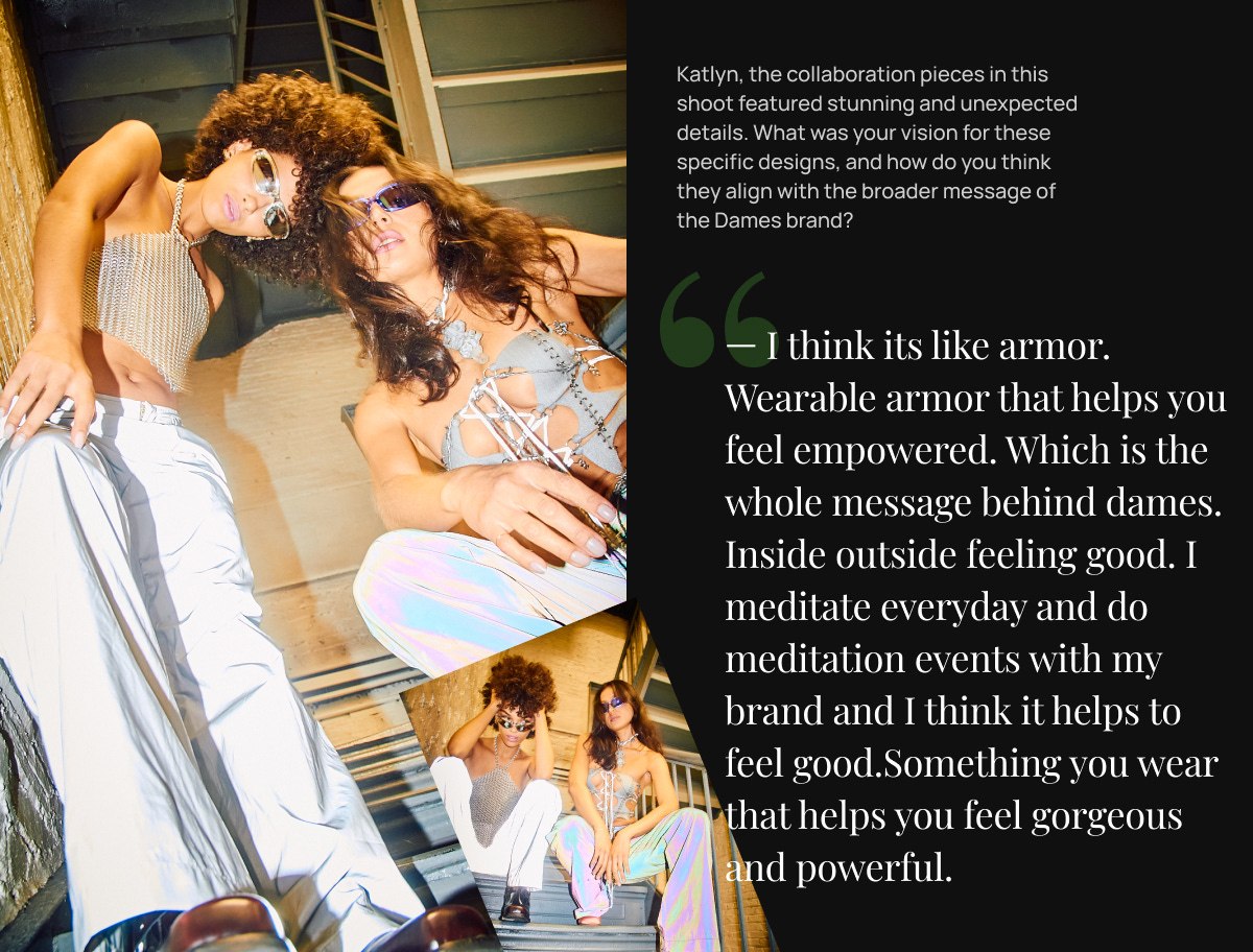 — I think its like armor. Wearable armor that helps you feel empowered. Which is the whole message behind dames. Inside outside feeling good. I meditate everyday and do meditation events with my brand and I think it helps to feel good.Something you wear that helps you feel gorgeous and powerful.