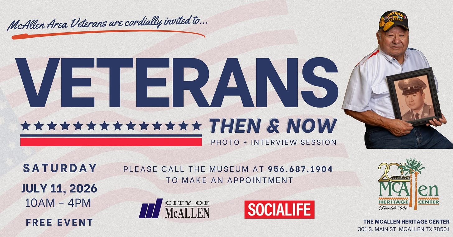 May be an image of text that says 'McAllen Area Veterans νε cordially invited to. KTMAЛ SATURDAY VETERANS THEN & NOW PHOTO+ INTERVIEW SESSION JULY 11, 2026 10AM 10AM-4PM - 4PM PLEASE CALL THE MUSEUM AT 956.687.1904 to MAKE AN APPOINTMENT FREE EVENT CITY OF McALLEN SOCIALIFE MC MCAlen en HERITAGE AAAAAAAAΗ CENTER Fonnded 2006 THE MCALLEN HERIT AGE CENTER 301 S. MAIN ST. MCALLEN TX 78501' May be an image of text that says 'McAllen Area Veterans νε cordially invited to. KTMAЛ SATURDAY VETERANS THEN & NOW PHOTO+ INTERVIEW SESSION JULY 11, 2026 10AM 10AM-4PM - 4PM PLEASE CALL THE MUSEUM AT 956.687.1904 to MAKE AN APPOINTMENT FREE EVENT CITY OF McALLEN SOCIALIFE MC MCAlen en HERITAGE AAAAAAAAΗ CENTER Fonnded 2006 THE MCALLEN HERIT AGE CENTER 301 S. MAIN ST. MCALLEN TX 78501'