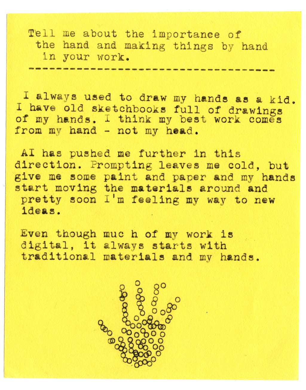 Tell me about the importance of the hand and making things by hand in your work.  I always used to draw my hands as a kid. I have old sketchbooks full of drawings of my hands. I think my best work comes from my hand - not my head.   AI has pushed me further in this direction. Prompting leaves me cold, but give me some paint and paper and my hands start moving the materials around and pretty soon I'm feeling my way to new ideas.   Even though much of my work is digital, it always starts with traditional materials and my hands.