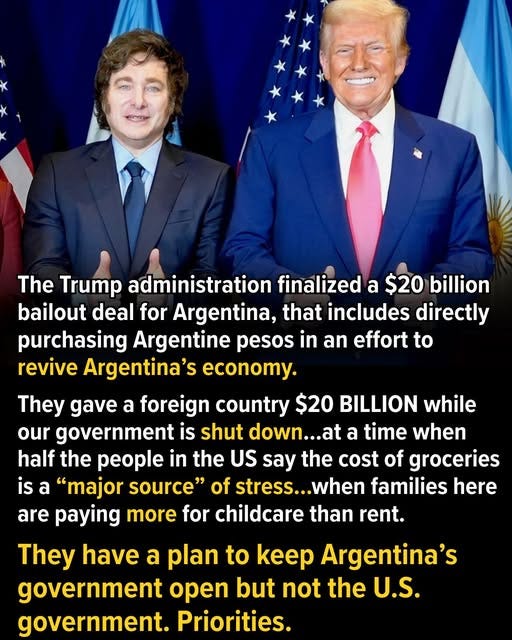 May be an image of text that says 'The The Trump administration finalized a $20 billion bailout deal for Argentina, that includes directly purchasing Argentine pesos in an effort to revive Argentina's conoy. They gave a foreign country $20 BILLION while our government is shut down.. a time when half the people in the US say the cost of groceries is a "major source" of stress... .when families here are paying more for childcare than rent. They have a plan to keep Argentina's government open but not the U.S. government. Priorities.'